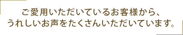 ご愛用いただいているお客様から、うれしいお声をたくさんいただいてます。