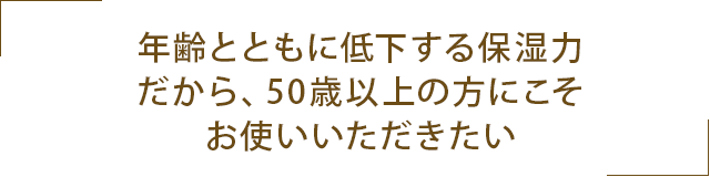 年齢とともに低下する保湿力。だから、50歳以上の方にこそお使いいただきたい。