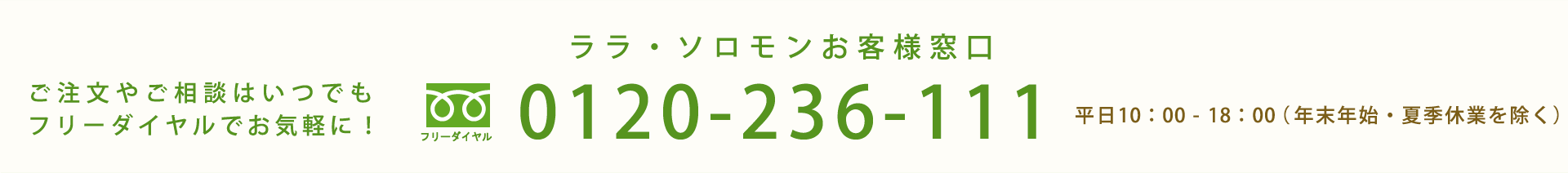ご注文やご相談はいつでもフリーダイヤルでお気軽に！ララ・ソロモンお客様窓口 フリーダイヤル 0120-236-111 毎日9:00-21:00（年末年始を除く）