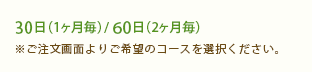 30日（1ヶ月毎）・60日（2ヶ月毎）※ご注文画面で30日、60日より選択ください。 