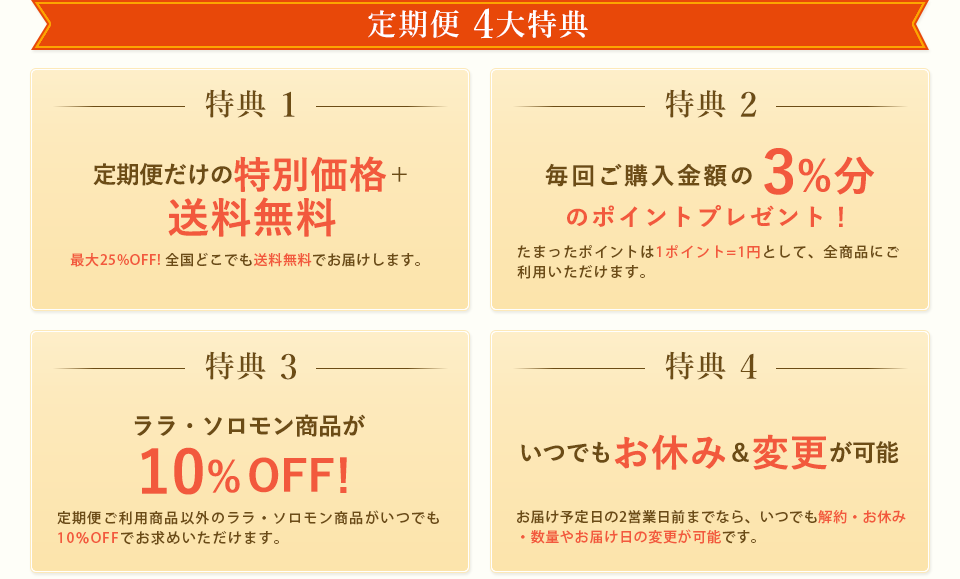 定期便 5大特典　特典 1　定期便は通常価格より断然お得　最大25%割引!　定期便だけの特別価格でご提供致します！また、3回に
				1度のお届け毎にさらに5%割引がプレゼントとなり、最大25%引きと大変お得にお求めいただけます！※商品によって割引率が異なります。
		特典 2　毎回ポイントを3%分還元！　毎回定期便ご購入金額の3%分のポイントが貯まります。貯まったポイントは1ポイント=1円として、全商品にご利用いただけます。※ナチュアラ・ビオは1%還元となります。　特典 3　他の商品もすべて10%割引！　定期便をご利用の方の特典として、定期便にお申し込みいただいていないララ・ソロモン商品もすべて10%引きでご購入いただけます。※定期便と同じ商品を追加でご購入される場合は、定期価格が適用されます。特典 4　全国どこでも送料0円でお届け　通常10,000円未満のご注文には送料600円がかかりますが、定期便のご注文なら全国どこでも送料0円です。また、定期便と同送の場合はその他の商品もすべて送料無料となります。 特典 5 お休み・解約・各種変更はいつでもOK!ご利用1回からでもご解約いただけますので、まずは試してみたいという方も気軽に定期便をはじめていただけます。